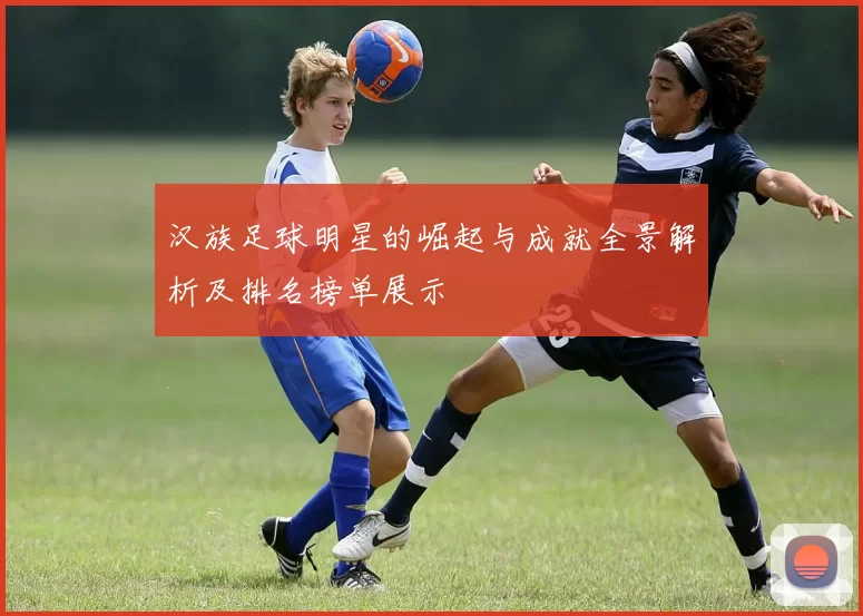 汉族足球明星的崛起与成就全景解析及排名榜单展示