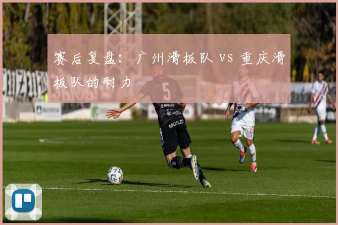 赛后复盘：广州滑板队 vs 重庆滑板队的耐力