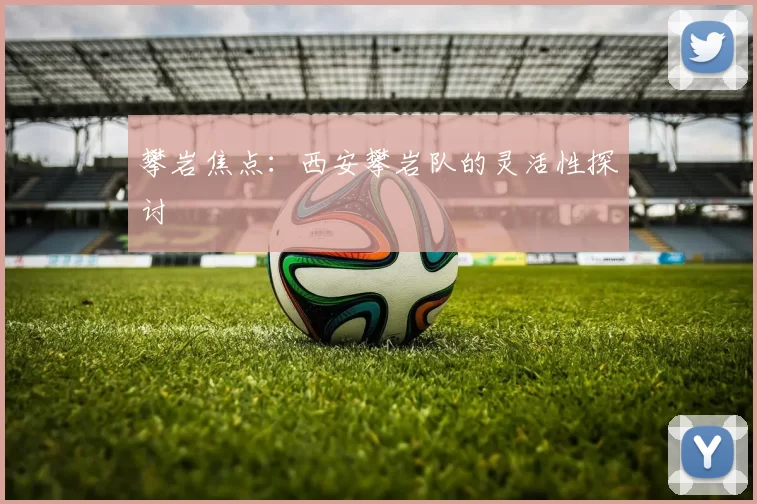 攀岩焦点：西安攀岩队的灵活性探讨