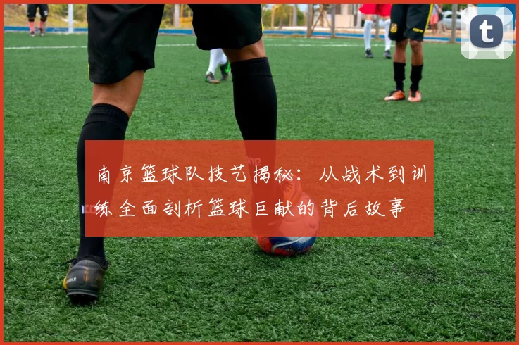 南京篮球队技艺揭秘：从战术到训练全面剖析篮球巨献的背后故事