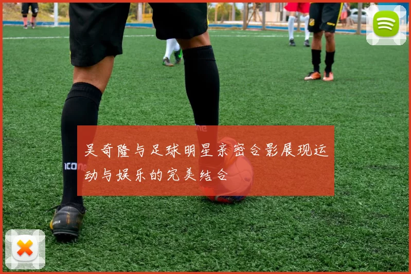 吴奇隆与足球明星亲密合影展现运动与娱乐的完美结合