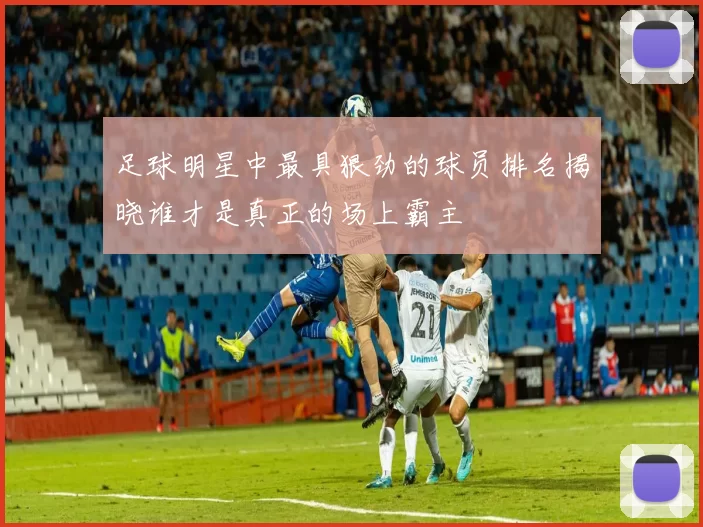 足球明星中最具狠劲的球员排名揭晓谁才是真正的场上霸主