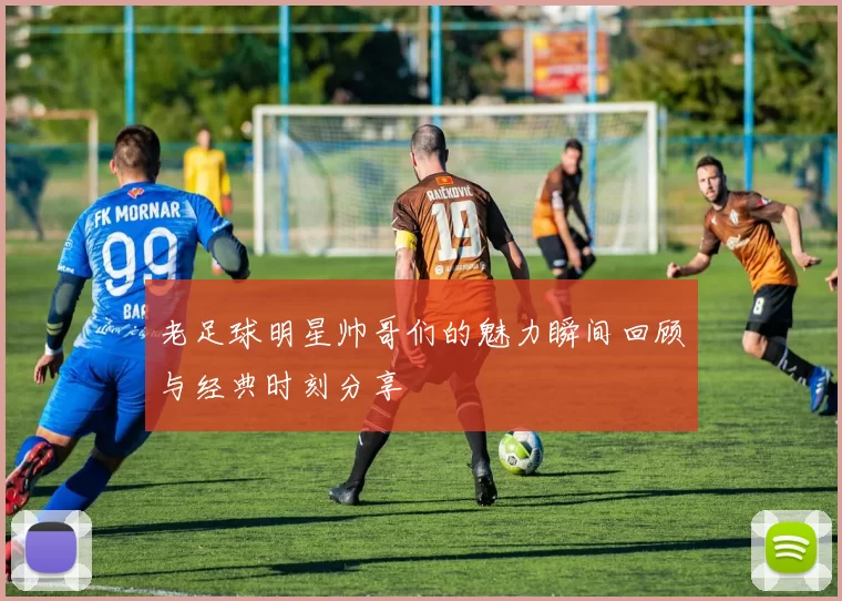 老足球明星帅哥们的魅力瞬间回顾与经典时刻分享