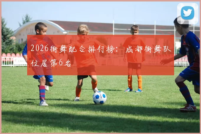 2026街舞配合排行榜：成都街舞队位居第6名