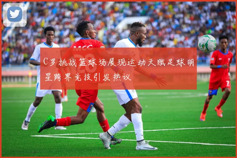 C罗挑战篮球场展现运动天赋足球明星跨界竞技引发热议