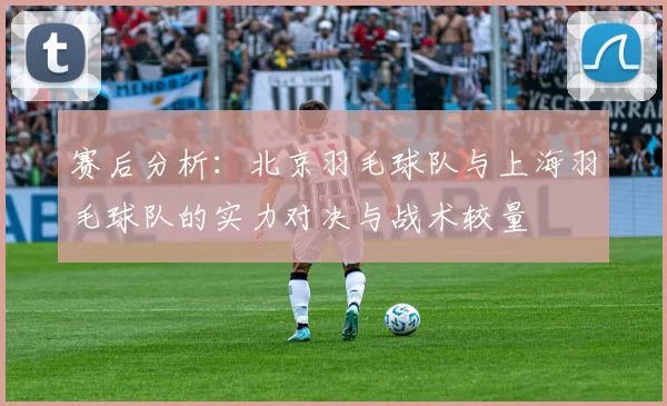 赛后分析：北京羽毛球队与上海羽毛球队的实力对决与战术较量
